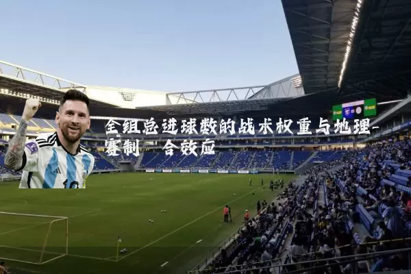 全组总进球数的战术权重与地理-赛制耦合效应